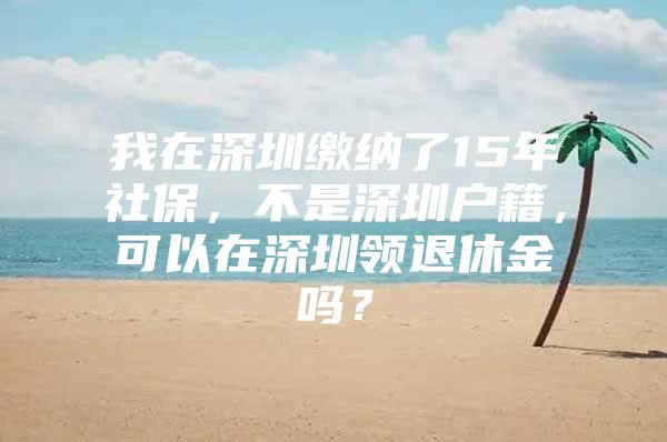 我在深圳缴纳了15年社保，不是深圳户籍，可以在深圳领退休金吗？