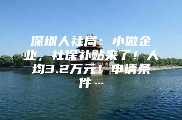 深圳人社局：小微企业，社保补贴来了！人均3.2万元！申请条件…