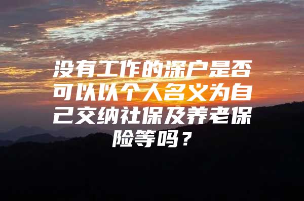 没有工作的深户是否可以以个人名义为自己交纳社保及养老保险等吗？