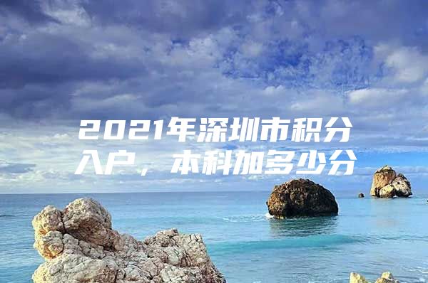 2021年深圳市积分入户，本科加多少分