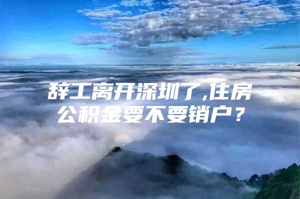 辞工离开深圳了,住房公积金要不要销户？