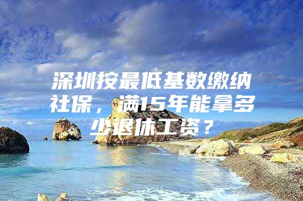 深圳按最低基数缴纳社保，满15年能拿多少退休工资？