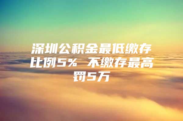 深圳公积金最低缴存比例5% 不缴存最高罚5万