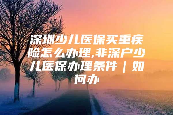 深圳少儿医保买重疾险怎么办理,非深户少儿医保办理条件｜如何办