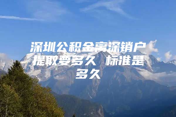 深圳公积金离深销户提取要多久 标准是多久