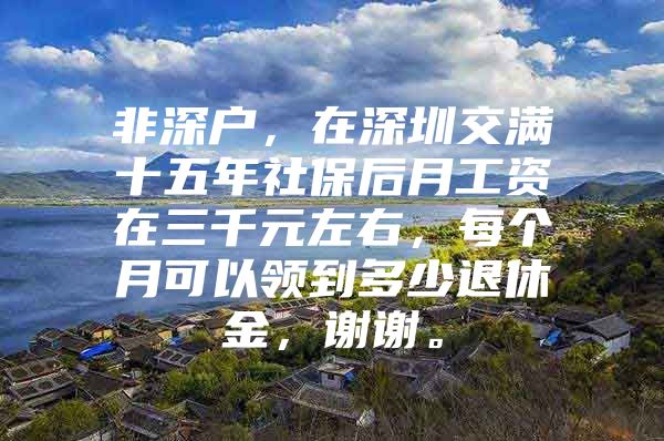 非深户，在深圳交满十五年社保后月工资在三千元左右，每个月可以领到多少退休金，谢谢。