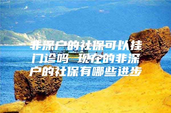 非深户的社保可以挂门诊吗 现在的非深户的社保有哪些进步