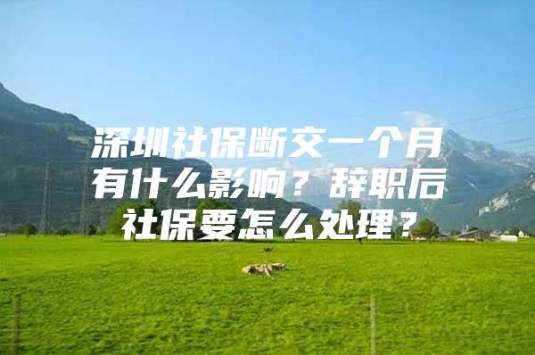 深圳社保断交一个月有什么影响？辞职后社保要怎么处理？