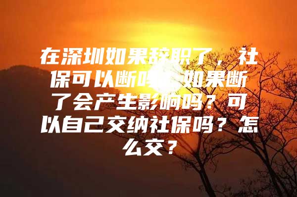 在深圳如果辞职了，社保可以断吗？如果断了会产生影响吗？可以自己交纳社保吗？怎么交？