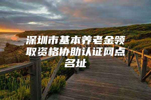 深圳市基本养老金领取资格协助认证网点名址