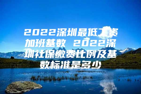 2022深圳最低工资加班基数 2022深圳社保缴费比例及基数标准是多少