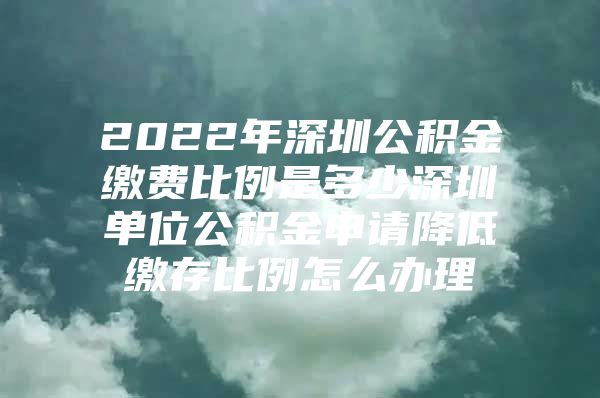 2022年深圳公积金缴费比例是多少深圳单位公积金申请降低缴存比例怎么办理