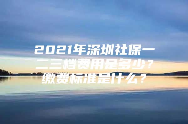 2021年深圳社保一二三档费用是多少？缴费标准是什么？