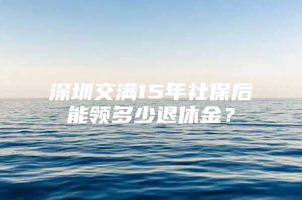 深圳交满15年社保后能领多少退休金？