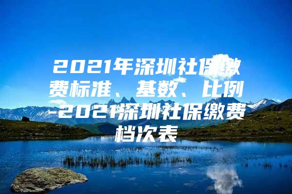 2021年深圳社保缴费标准、基数、比例-2021深圳社保缴费档次表