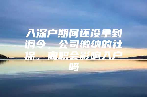 入深户期间还没拿到调令，公司缴纳的社保，离职会影响入户吗