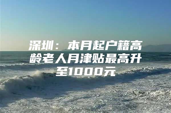 深圳：本月起户籍高龄老人月津贴最高升至1000元