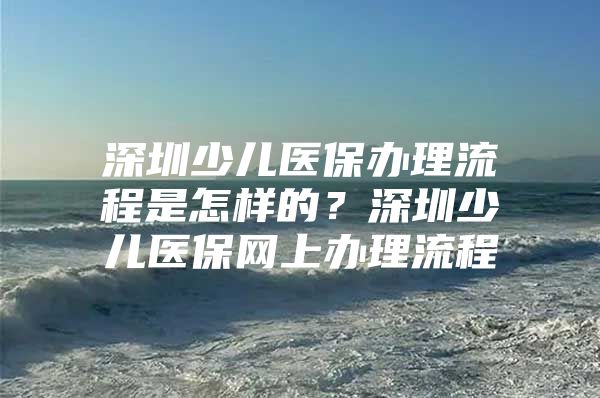 深圳少儿医保办理流程是怎样的？深圳少儿医保网上办理流程