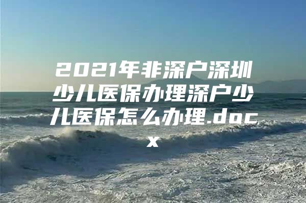 2021年非深户深圳少儿医保办理深户少儿医保怎么办理.docx