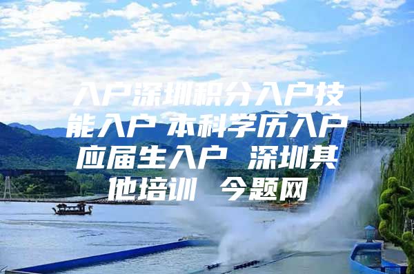 入户深圳积分入户技能入户　本科学历入户　应届生入户 深圳其他培训 今题网