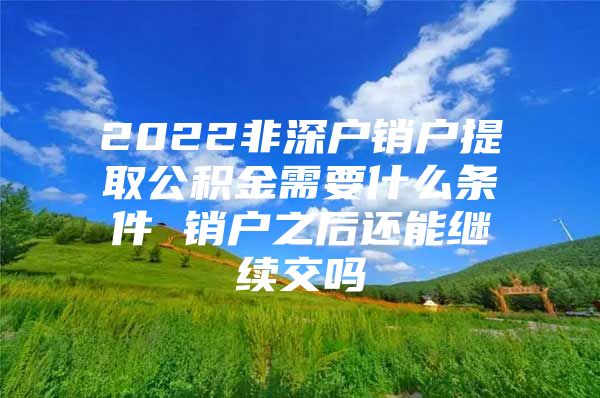 2022非深户销户提取公积金需要什么条件 销户之后还能继续交吗