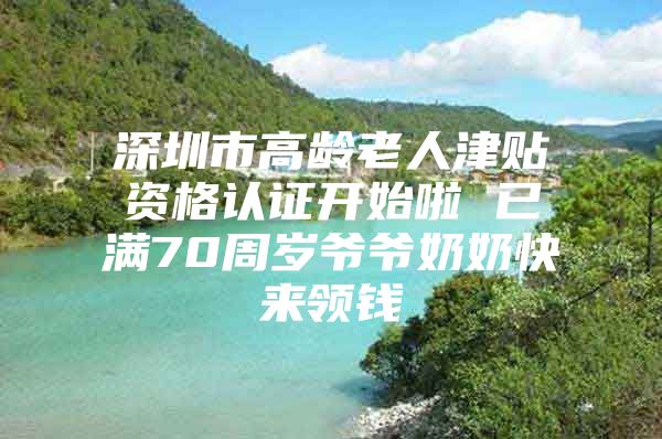 深圳市高龄老人津贴资格认证开始啦 已满70周岁爷爷奶奶快来领钱