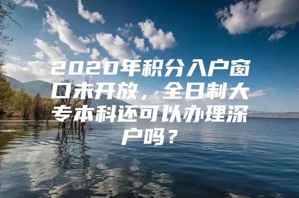 2020年积分入户窗口未开放，全日制大专本科还可以办理深户吗？