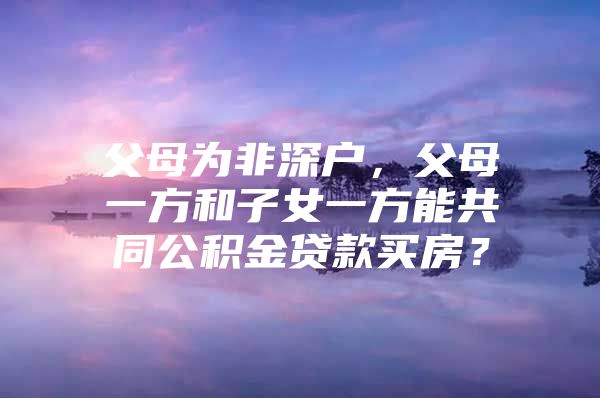 父母为非深户，父母一方和子女一方能共同公积金贷款买房？