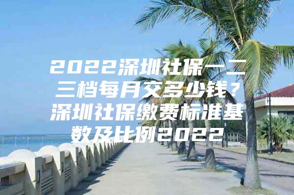 2022深圳社保一二三档每月交多少钱？深圳社保缴费标准基数及比例2022