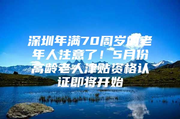 深圳年满70周岁的老年人注意了！5月份高龄老人津贴资格认证即将开始