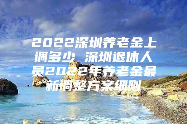 2022深圳养老金上调多少 深圳退休人员2022年养老金最新调整方案细则