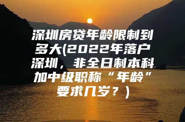 深圳房贷年龄限制到多大(2022年落户深圳，非全日制本科加中级职称“年龄”要求几岁？)