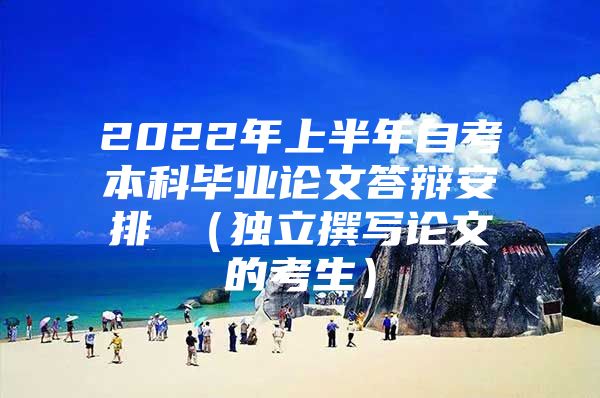 2022年上半年自考本科毕业论文答辩安排 （独立撰写论文的考生）