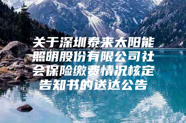 关于深圳泰来太阳能照明股份有限公司社会保险缴费情况核定告知书的送达公告