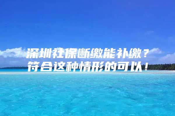 深圳社保断缴能补缴？符合这种情形的可以！