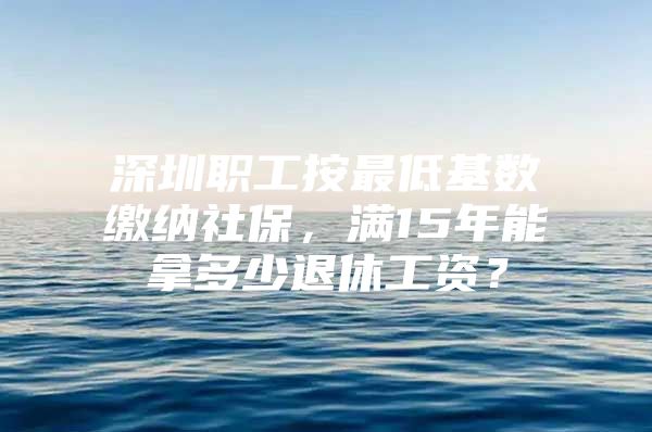 深圳职工按最低基数缴纳社保，满15年能拿多少退休工资？