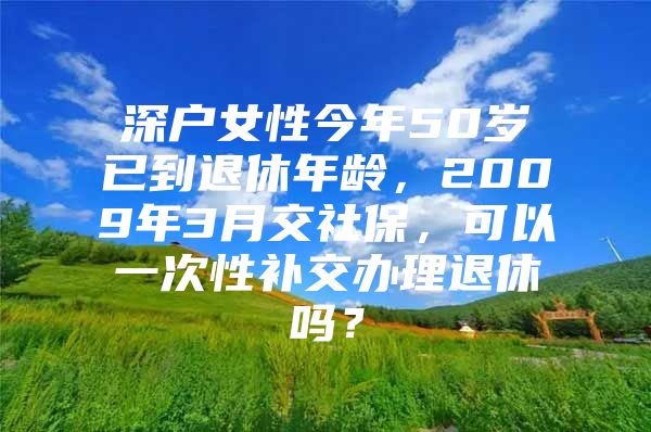 深户女性今年50岁已到退休年龄，2009年3月交社保，可以一次性补交办理退休吗？