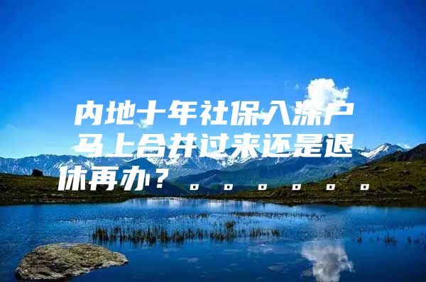 内地十年社保入深户马上合并过来还是退休再办？。。。。。。