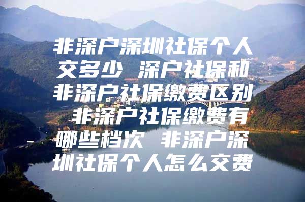 非深户深圳社保个人交多少 深户社保和非深户社保缴费区别 非深户社保缴费有哪些档次 非深户深圳社保个人怎么交费