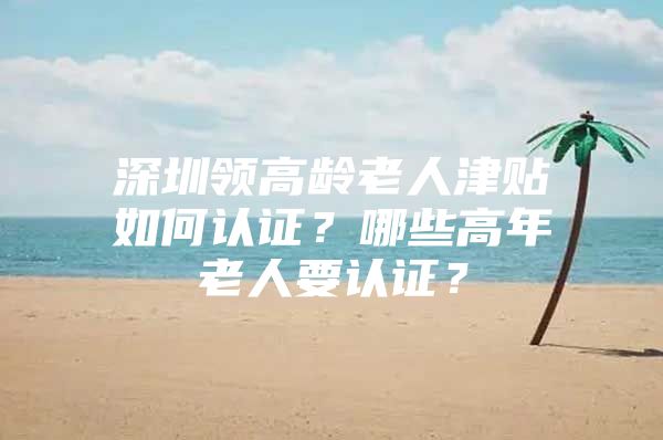 深圳领高龄老人津贴如何认证？哪些高年老人要认证？