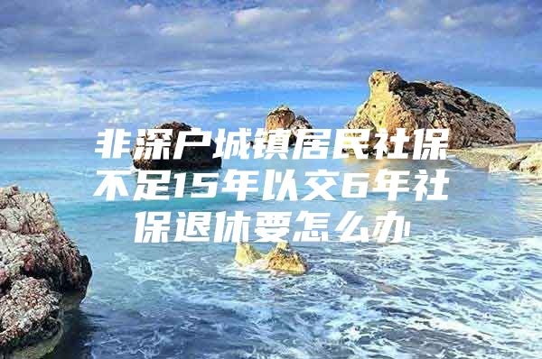 非深户城镇居民社保不足15年以交6年社保退休要怎么办