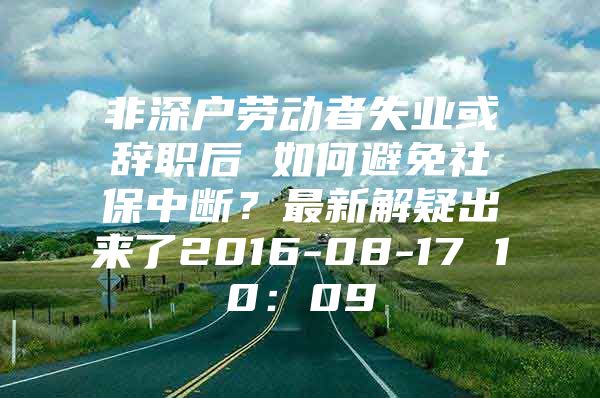 非深户劳动者失业或辞职后 如何避免社保中断？最新解疑出来了2016-08-17 10：09