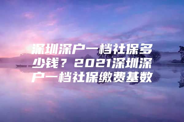 深圳深户一档社保多少钱？2021深圳深户一档社保缴费基数