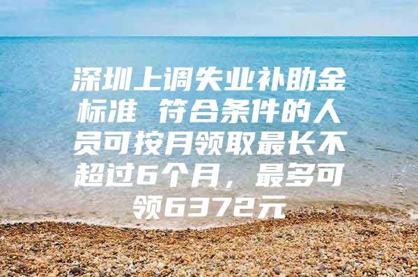 深圳上调失业补助金标准 符合条件的人员可按月领取最长不超过6个月，最多可领6372元