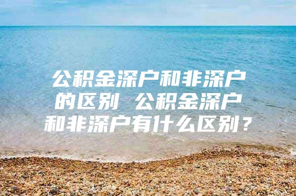 公积金深户和非深户的区别 公积金深户和非深户有什么区别？