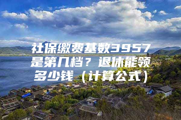 社保缴费基数3957是第几档？退休能领多少钱（计算公式）