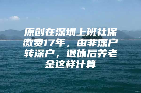 原创在深圳上班社保缴费17年，由非深户转深户，退休后养老金这样计算