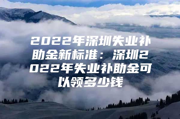 2022年深圳失业补助金新标准：深圳2022年失业补助金可以领多少钱