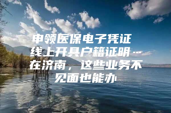 申领医保电子凭证 线上开具户籍证明…在济南，这些业务不见面也能办