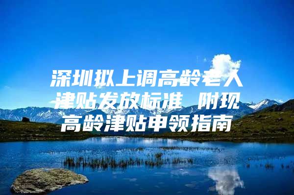 深圳拟上调高龄老人津贴发放标准 附现高龄津贴申领指南